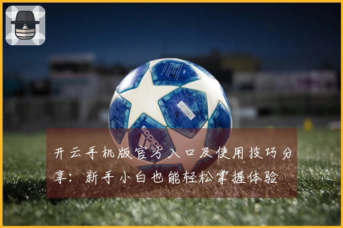 开云手机版官方入口及使用技巧分享：新手小白也能轻松掌握体验