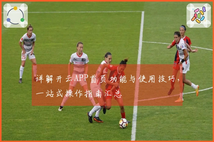 详解开云APP首页功能与使用技巧，一站式操作指南汇总