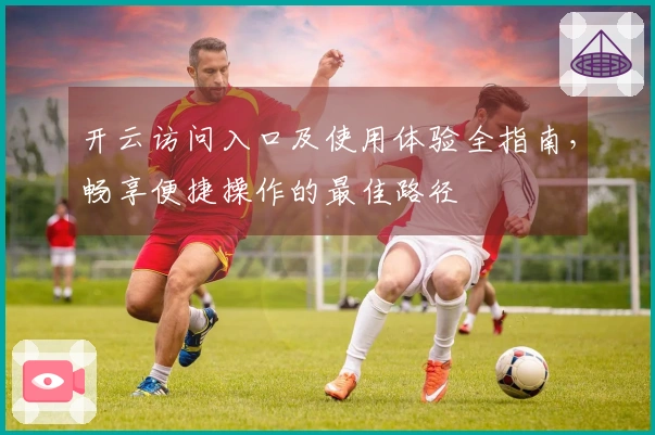 开云访问入口及使用体验全指南，畅享便捷操作的最佳路径
